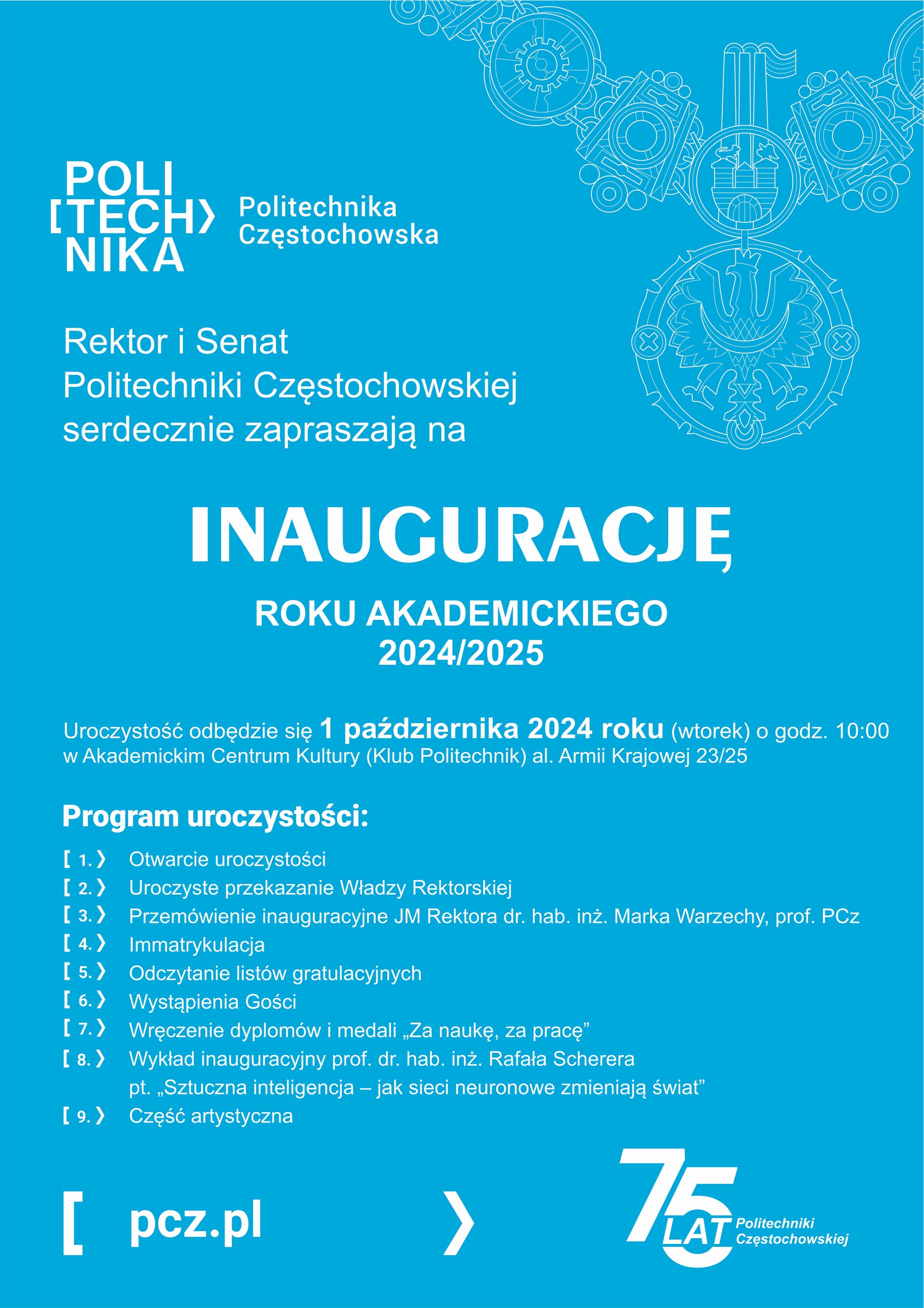 Serdecznie zapraszamy na INAUGURACJĘ roku akademickiego 2024/2025  Uroczystość odbędzie się 1 października 2024 roku (wtorek) o godz. 10:00 w Akademickim Centrum Kultury (Klub Politechnik) al. Armii Krajowej 23/25 Program roczystości: 1.	Otwarcie uroczystości 2.	Uroczyste przekazanie Władzy Rektorskiej 3.	Przemówienie inauguracyjne JM Rektora dr. hab. inż. Marka Warzechy, prof. PCz 4.	Immatrykulacja 5.	Odczytanie listów gratulacyjnych 6.	Wystąpienia Gości 7.	Wręczenie dyplomów i medali „Za naukę, za pracę” 8.	Wykład inauguracyjny prof. dr. hab. inż. Rafała Scherera pt. „Sztuczna inteligencja – jak sieci neuronowe zmieniają świat”  9.	Część artystyczna