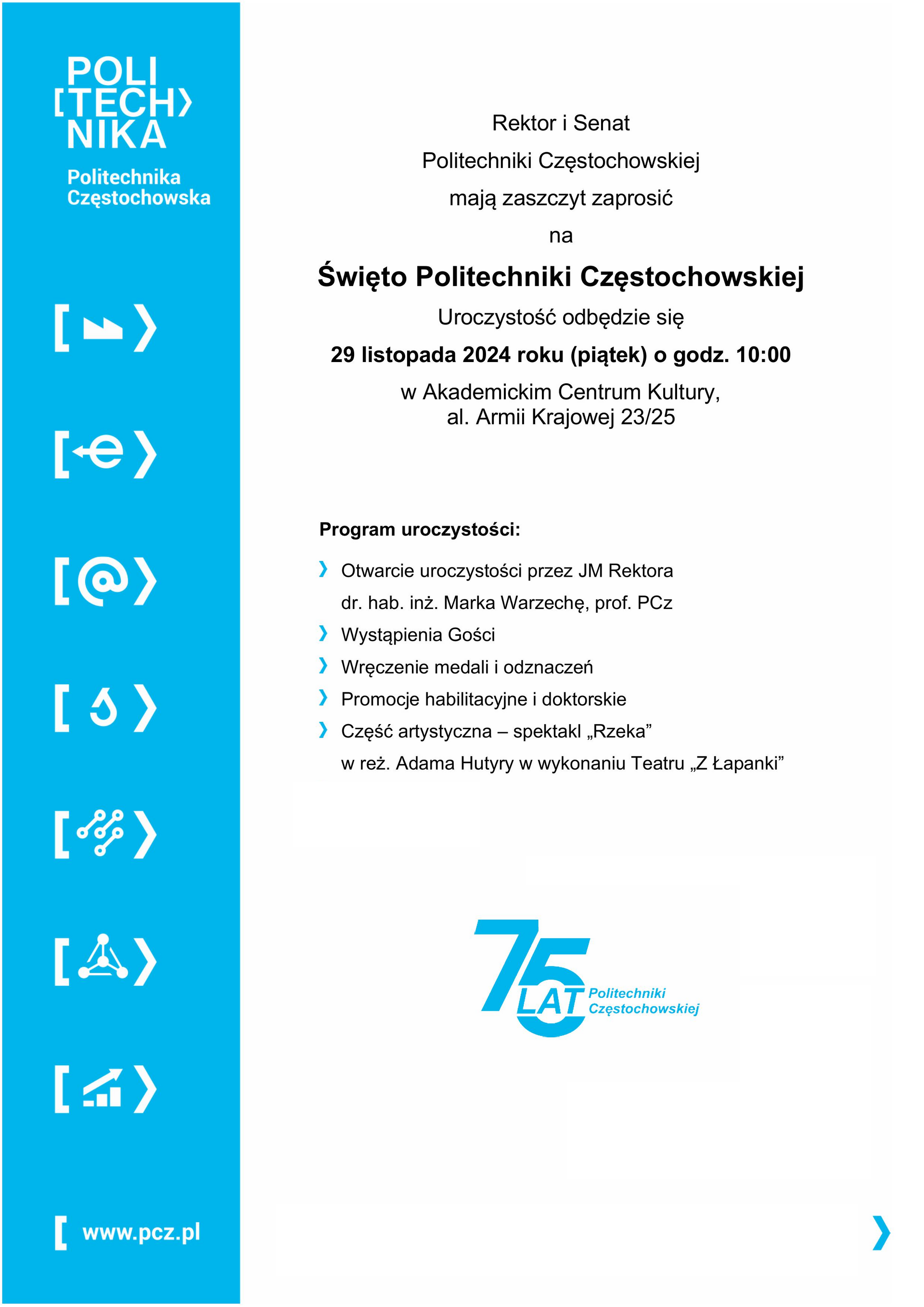 Rektor i Senat Politechniki Częstochowskiej mają zaszczyt zaprosić na  Święto Politechniki Częstochowskiej  Uroczystość odbędzie się 29 listopada 2024 roku (piątek) o godz. 10:00 w Akademickim Centrum Kultury,  al. Armii Krajowej 23/25   Program uroczystości:  	Otwarcie uroczystości przez JM Rektora  dr. hab. inż. Marka Warzechę, prof. PCz  	Wystąpienia Gości  	Wręczenie medali i odznaczeń  	Promocje habilitacyjne i doktorskie  	Część artystyczna – spektakl „Rzeka”  w reż. Adama Hutyry w wykonaniu Teatru „Z Łapanki”