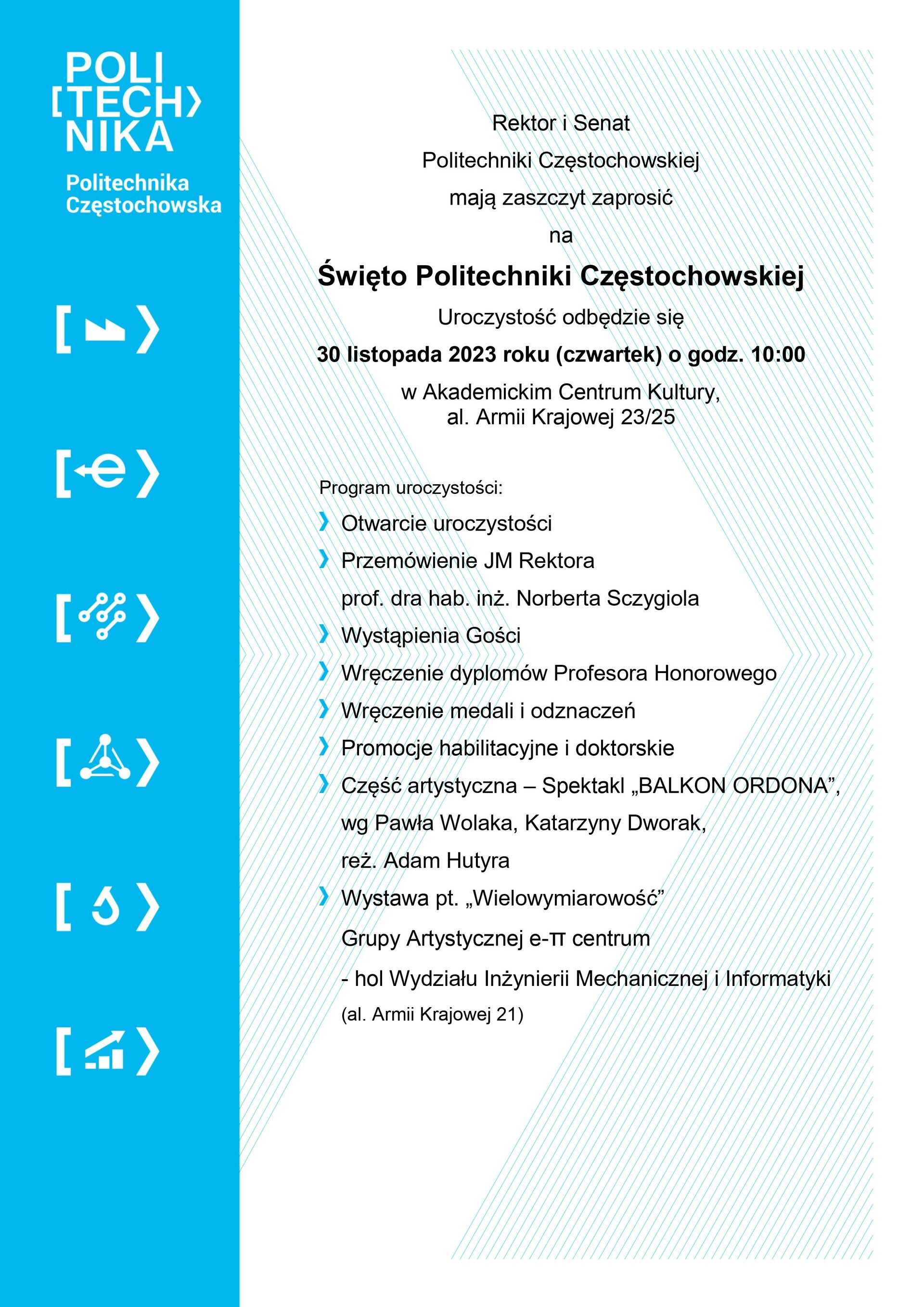 Rektor i Senat Politechniki Częstochowskiej mają zaszczyt zaprosić na Święto Politechniki Częstochowskiej  Uroczystość odbędzie się 30 listopada 2023 roku (czwartek) o godz. 10:00 w Akademickim Centrum Kultury, al. Armii Krajowej 23/25   Program uroczystości:      Otwarcie uroczystości     Przemówienie JM Rektora prof. dra hab. inż. Norberta Sczygiola     Wystąpienia Gości     Wręczenie dyplomów Profesora Honorowego     Wręczenie medali i odznaczeń     Promocje habilitacyjne i doktorskie     Część artystyczna – Spektakl „BALKON ORDONA”, wg Pawła Wolaka, Katarzyny Dworak, reż. Adam Hutyra     Wystawa pt. „Wielowymiarowość” Grupy Artystycznej e-π centrum- hol Wydziału Inżynierii Mechanicznej i Informatyki  (al. Armii Krajowej 21)